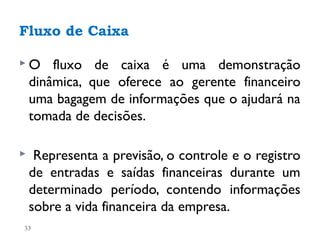 Fluxo de Caixa

O      fluxo de caixa é uma demonstração
    dinâmica, que oferece ao gerente financeiro
    uma bagagem de informações que o ajudará na
    tomada de decisões.

    Representa a previsão, o controle e o registro
    de entradas e saídas financeiras durante um
    determinado período, contendo informações
    sobre a vida financeira da empresa.
33
 