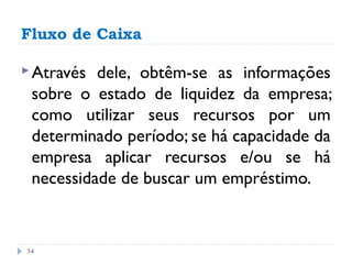 Fluxo de Caixa

 Através dele, obtêm-se as informações
 sobre o estado de liquidez da empresa;
 como utilizar seus recursos por um
 determinado período; se há capacidade da
 empresa aplicar recursos e/ou se há
 necessidade de buscar um empréstimo.


34
 