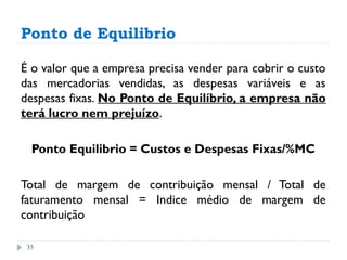 Ponto de Equilibrio

É o valor que a empresa precisa vender para cobrir o custo
das mercadorias vendidas, as despesas variáveis e as
despesas fixas. No Ponto de Equilíbrio, a empresa não
terá lucro nem prejuízo.

  Ponto Equilibrio = Custos e Despesas Fixas/%MC

Total de margem de contribuição mensal / Total de
faturamento mensal = Indice médio de margem de
contribuição

 35
 