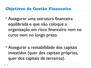 Objetivos da Gestão Financeira

 Assegurar    uma estrutura financeira
    equilibrada e que não coloque a
    organização em risco financeiro nem no
    curto nem no longo prazo.

 Assegurar    a rentabilidade dos capitais
    investidos (quer dos capitais próprios,
    quer dos capitais de terceiros).
4
 