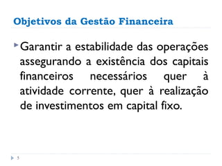 Objetivos da Gestão Financeira

 Garantir    a estabilidade das operações
    assegurando a existência dos capitais
    financeiros necessários quer à
    atividade corrente, quer à realização
    de investimentos em capital fixo.



5
 