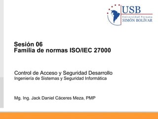 Control de Acceso y Seguridad Desarrollo
Ingeniería de Sistemas y Seguridad Informática
Mg. Ing. Jack Daniel Cáceres Meza, PMP
Sesión 06
Familia de normas ISO/IEC 27000
 