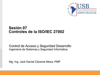 Control de Acceso y Seguridad Desarrollo
Ingeniería de Sistemas y Seguridad Informática
Mg. Ing. Jack Daniel Cáceres Meza, PMP
Sesión 07
Controles de la ISO/IEC 27002
 