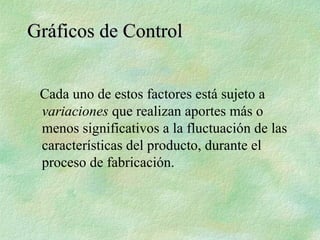 Gráficos de Control
Gráficos de Control
Cada uno de estos factores está sujeto a
variaciones que realizan aportes más o
menos significativos a la fluctuación de las
características del producto, durante el
proceso de fabricación.
 