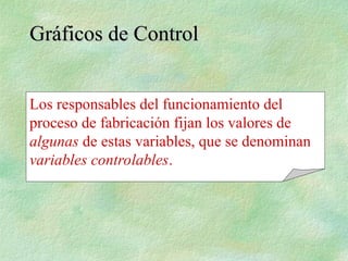 Los responsables del funcionamiento del
proceso de fabricación fijan los valores de
algunas de estas variables, que se denominan
variables controlables.
Gráficos de Control
Gráficos de Control
 
