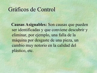 Causas Asignables: Son causas que pueden
ser identificadas y que conviene descubrir y
eliminar, por ejemplo, una falla de la
máquina por desgaste de una pieza, un
cambio muy notorio en la calidad del
plástico, etc.
Gráficos de Control
Gráficos de Control
 