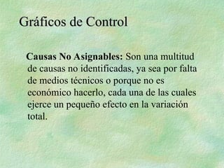 Causas No Asignables: Son una multitud
de causas no identificadas, ya sea por falta
de medios técnicos o porque no es
económico hacerlo, cada una de las cuales
ejerce un pequeño efecto en la variación
total.
Gráficos de Control
Gráficos de Control
 