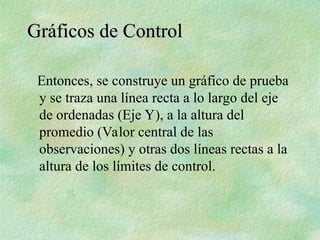 Entonces, se construye un gráfico de prueba
y se traza una línea recta a lo largo del eje
de ordenadas (Eje Y), a la altura del
promedio (Valor central de las
observaciones) y otras dos líneas rectas a la
altura de los límites de control.
Gráficos de Control
Gráficos de Control
 