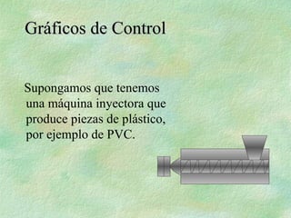 Supongamos que tenemos
una máquina inyectora que
produce piezas de plástico,
por ejemplo de PVC.
Gráficos de Control
Gráficos de Control
 