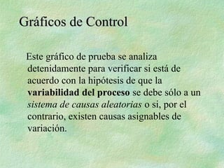 Este gráfico de prueba se analiza
detenidamente para verificar si está de
acuerdo con la hipótesis de que la
variabilidad del proceso se debe sólo a un
sistema de causas aleatorias o si, por el
contrario, existen causas asignables de
variación.
Gráficos de Control
Gráficos de Control
 