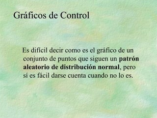 Es difícil decir como es el gráfico de un
conjunto de puntos que siguen un patrón
aleatorio de distribución normal, pero
sí es fácil darse cuenta cuando no lo es.
Gráficos de Control
Gráficos de Control
 