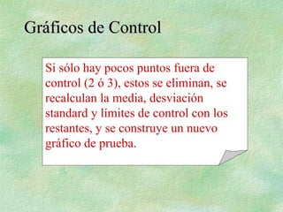 Gráficos de Control
Gráficos de Control
Si sólo hay pocos puntos fuera de
control (2 ó 3), estos se eliminan, se
recalculan la media, desviación
standard y límites de control con los
restantes, y se construye un nuevo
gráfico de prueba.
 
