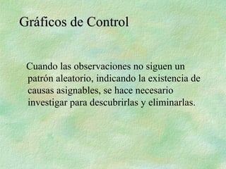 Cuando las observaciones no siguen un
patrón aleatorio, indicando la existencia de
causas asignables, se hace necesario
investigar para descubrirlas y eliminarlas.
Gráficos de Control
Gráficos de Control
 