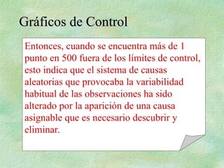 Gráficos de Control
Gráficos de Control
Entonces, cuando se encuentra más de 1
punto en 500 fuera de los límites de control,
esto indica que el sistema de causas
aleatorias que provocaba la variabilidad
habitual de las observaciones ha sido
alterado por la aparición de una causa
asignable que es necesario descubrir y
eliminar.
 