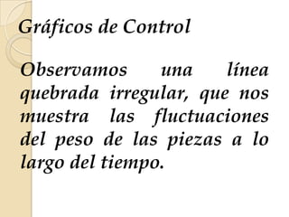 Gráficos de Control
Observamos una línea
quebrada irregular, que nos
muestra las fluctuaciones
del peso de las piezas a lo
largo del tiempo.
 