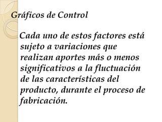 Gráficos de Control
Cada uno de estos factores está
sujeto a variaciones que
realizan aportes más o menos
significativos a la fluctuación
de las características del
producto, durante el proceso de
fabricación.
 