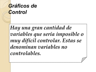 Hay una gran cantidad de
variables que sería imposible o
muy difícil controlar. Estas se
denominan variables no
controlables.
Gráficos de
Control
 