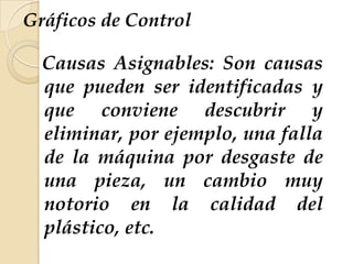 Gráficos de Control
Causas Asignables: Son causas
que pueden ser identificadas y
que conviene descubrir y
eliminar, por ejemplo, una falla
de la máquina por desgaste de
una pieza, un cambio muy
notorio en la calidad del
plástico, etc.
 