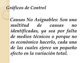 Gráficos de Control
Causas No Asignables: Son una
multitud de causas no
identificadas, ya sea por falta
de medios técnicos o porque no
es económico hacerlo, cada una
de las cuales ejerce un pequeño
efecto en la variación total.
 