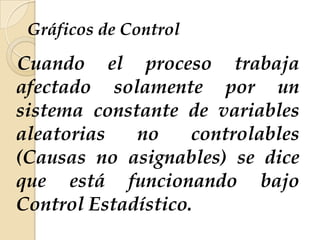 Gráficos de Control
Cuando el proceso trabaja
afectado solamente por un
sistema constante de variables
aleatorias no controlables
(Causas no asignables) se dice
que está funcionando bajo
Control Estadístico.
 