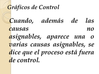 Gráficos de Control
Cuando, además de las
causas no
asignables, aparece una o
varias causas asignables, se
dice que el proceso está fuera
de control.
 