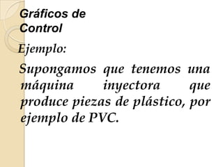 Gráficos de
Control
Ejemplo:
Supongamos que tenemos una
máquina inyectora que
produce piezas de plástico, por
ejemplo de PVC.
 