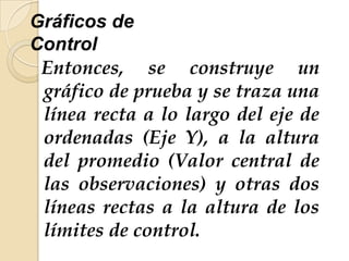 Gráficos de
Control
Entonces, se construye un
gráfico de prueba y se traza una
línea recta a lo largo del eje de
ordenadas (Eje Y), a la altura
del promedio (Valor central de
las observaciones) y otras dos
líneas rectas a la altura de los
límites de control.
 