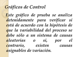 Gráficos de Control
Este gráfico de prueba se analiza
detenidamente para verificar si
está de acuerdo con la hipótesis de
que la variabilidad del proceso se
debe sólo a un sistema de causas
aleatorias o si, por el
contrario, existen causas
asignables de variación.
 