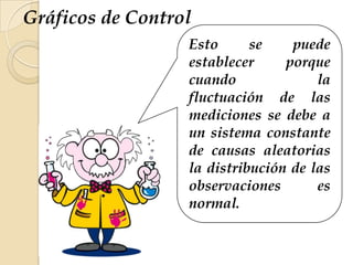 Esto se puede
establecer porque
cuando la
fluctuación de las
mediciones se debe a
un sistema constante
de causas aleatorias
la distribución de las
observaciones es
normal.
Gráficos de Control
 