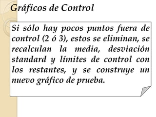 Gráficos de Control
Si sólo hay pocos puntos fuera de
control (2 ó 3), estos se eliminan, se
recalculan la media, desviación
standard y límites de control con
los restantes, y se construye un
nuevo gráfico de prueba.
 