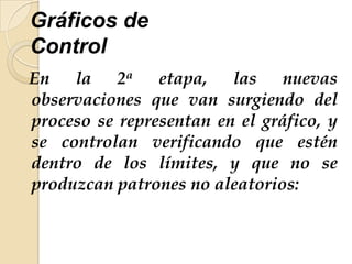 Gráficos de
Control
En la 2a etapa, las nuevas
observaciones que van surgiendo del
proceso se representan en el gráfico, y
se controlan verificando que estén
dentro de los límites, y que no se
produzcan patrones no aleatorios:
 