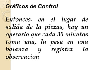 Gráficos de Control
Entonces, en el lugar de
salida de la piezas, hay un
operario que cada 30 minutos
toma una, la pesa en una
balanza y registra la
observación
 