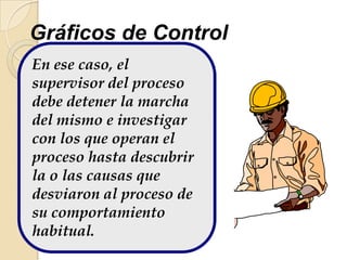En ese caso, el
supervisor del proceso
debe detener la marcha
del mismo e investigar
con los que operan el
proceso hasta descubrir
la o las causas que
desviaron al proceso de
su comportamiento
habitual.
Gráficos de Control
 