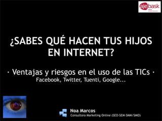 ¿SABES QUÉ HACEN TUS HIJOS
       EN INTERNET?
· Ventajas y riesgos en el uso de las TICs ·
        Facebook, Twitter, Tuenti, Google...



                    !
                !
                    !
                    !
                        !   Noa Marcos
                        !   Consultora Marketing Online (SEO-SEM-SMM/SMO)
 