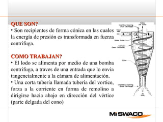 QUE SON?QUE SON?
• Son recipientes de forma cónica en las cuales
la energía de presión es transformada en fuerza
centrifuga.
COMO TRABAJAN?COMO TRABAJAN?
• El lodo se alimenta por medio de una bomba
centrifuga, a traves de una entrada que lo envia
tangencialmente a la cámara de alimentación.
• Una corta tubería llamada tubería del vortice,
forza a la corriente en forma de remolino a
dirigirse hacia abajo en dirección del vértice
(parte delgada del cono)
 