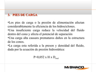3. PIES DE CARGA3. PIES DE CARGA
•Los pies de carga o la presión de alimentación afectan
considerablemente la eficiencia de los hidrociclones.
•Una insuficiente carga reduce la velocidad del fluido
dentro del cono y afecta el potencial de separación
•Una carga alta causara prematuros daños en la estructura
de los conos.
•La carga esta referida a la preson y densidad del fluido,
dada por la ecuación de presión hidrostática:
P=0,052 x H x Dmud
 