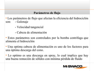 Parámetros de flujo
• Los parámetros de flujo que afectan la eficiencia del hidrociclón
son: - Galonaje
- Velocidad tangencial
- Cabeza de alimentación
• Estos parámetros son controlados por la bomba centrifuga que
alimenta el hidrociclón
• Una optima cabeza de alimentación es uno de los factores para
una óptima descarga del cono.
• Lo optimo es una descarga en spray, lo cual implica que hay
una buena remoción de sólidos con mínima pérdida de fluido
 