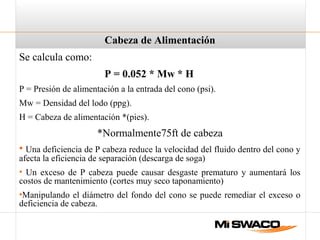 Cabeza de Alimentación
Se calcula como:
P = 0.052 * Mw * H
P = Presión de alimentación a la entrada del cono (psi).
Mw = Densidad del lodo (ppg).
H = Cabeza de alimentación *(pies).
*Normalmente75ft de cabeza
• Una deficiencia de P cabeza reduce la velocidad del fluido dentro del cono y
afecta la eficiencia de separación (descarga de soga)
• Un exceso de P cabeza puede causar desgaste prematuro y aumentará los
costos de mantenimiento (cortes muy seco taponamiento)
•Manipulando el diámetro del fondo del cono se puede remediar el exceso o
deficiencia de cabeza.
 
