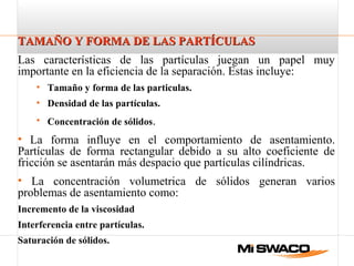 TAMAÑO Y FORMA DE LAS PARTÍCULASTAMAÑO Y FORMA DE LAS PARTÍCULAS
Las características de las partículas juegan un papel muy
importante en la eficiencia de la separación. Estas incluye:
• Tamaño y forma de las particulas.
• Densidad de las partículas.
• Concentración de sólidos.
• La forma influye en el comportamiento de asentamiento.
Partículas de forma rectangular debido a su alto coeficiente de
fricción se asentarán más despacio que partículas cilíndricas.
• La concentración volumetrica de sólidos generan varios
problemas de asentamiento como:
Incremento de la viscosidad
Interferencia entre partículas.
Saturación de sólidos.
 