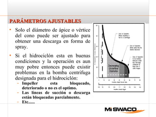 PARÁMETROS AJUSTABLESPARÁMETROS AJUSTABLES
• Solo el diámetro de ápice o vértice
del cono puede ser ajustado para
obtener una descarga en forma de
spray.
• Si el hidrociclón esta en buenas
condiciones y la operación es aun
muy pobre entonces puede existir
problemas en la bomba centrifuga
designada para el hidrociclón:
- Impeller esta bloqueado,
deteriorado o no es el optimo.
- Las líneas de succión o descarga
están bloqueadas parcialmente.
- Etc......
 