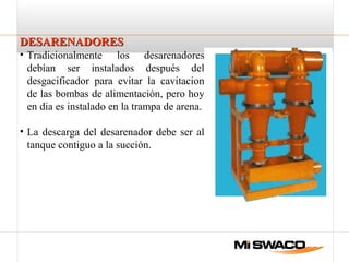 DESARENADORESDESARENADORES
• Tradicionalmente los desarenadores
debían ser instalados después del
desgacificador para evitar la cavitacion
de las bombas de alimentación, pero hoy
en dia es instalado en la trampa de arena.
• La descarga del desarenador debe ser al
tanque contiguo a la succión.
 