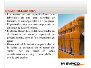DESARCILLADORESDESARCILLADORES
• Los conos de los desarcilladores son
fabricados en una gran variedad de
tamaños, en un rango entre 2 a 6 pulgadas.
• El punto de cortes de estos equipos esta en
un rango de 12 a 44 micras.
• El desarcillador difiere del desarenador en
el diámetro del cono y capacidad de
procesamiento, pero el funcionamiento en
igual.
• Gran cantidad de tamaños de partículas de
la barita se encuentra en el rango del
“limo”, por esa razon en lodos
densificados no es muy recomendable el
uso de este equipo
 