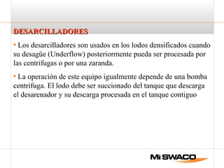 DESARCILLADORESDESARCILLADORES
• Los desarcilladores son usados en los lodos densificados cuando
su desagüe (Underflow) posteriormente pueda ser procesada por
las centrifugas o por una zaranda.
• La operación de este equipo igualmente depende de una bomba
centrifuga. El lodo debe ser succionado del tanque que descarga
el desarenador y su descarga procesada en el tanque contiguo
 