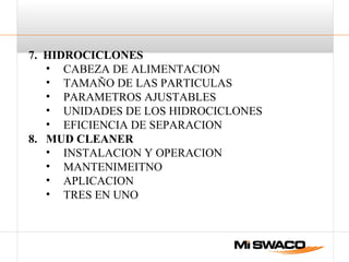 7. HIDROCICLONES
• CABEZA DE ALIMENTACION
• TAMAÑO DE LAS PARTICULAS
• PARAMETROS AJUSTABLES
• UNIDADES DE LOS HIDROCICLONES
• EFICIENCIA DE SEPARACION
8. MUD CLEANER
• INSTALACION Y OPERACION
• MANTENIMEITNO
• APLICACION
• TRES EN UNO
 