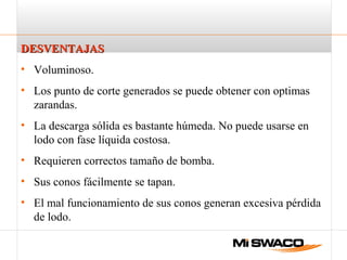 DESVENTAJASDESVENTAJAS
• Voluminoso.
• Los punto de corte generados se puede obtener con optimas
zarandas.
• La descarga sólida es bastante húmeda. No puede usarse en
lodo con fase líquida costosa.
• Requieren correctos tamaño de bomba.
• Sus conos fácilmente se tapan.
• El mal funcionamiento de sus conos generan excesiva pérdida
de lodo.
 