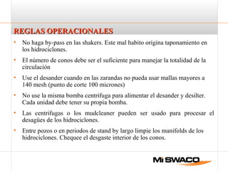 REGLAS OPERACIONALESREGLAS OPERACIONALES
• No haga by-pass en las shakers. Este mal habito origina taponamiento en
los hidrociclones.
• El número de conos debe ser el suficiente para manejar la totalidad de la
circulación
• Use el desander cuando en las zarandas no pueda usar mallas mayores a
140 mesh (punto de corte 100 micrones)
• No use la misma bomba centrifuga para alimentar el desander y desilter.
Cada unidad debe tener su propia bomba.
• Las centrifugas o los mudcleaner pueden ser usado para procesar el
desagües de los hidrociclones.
• Entre pozos o en periodos de stand by largo limpie los manifolds de los
hidrociclones. Chequee el desgaste interior de los conos.
 