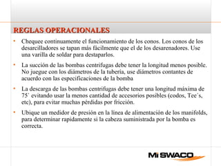 REGLAS OPERACIONALESREGLAS OPERACIONALES
• Chequee continuamente el funcionamiento de los conos. Los conos de los
desarcilladores se tapan más fácilmente que el de los desarenadores. Use
una varilla de soldar para destaparlos.
• La succión de las bombas centrifugas debe tener la longitud menos posible.
No juegue con los diámetros de la tubería, use diámetros contantes de
acuerdo con las especificaciones de la bomba
• La descarga de las bombas centrifugas debe tener una longitud máxima de
75` evitando usar la menos cantidad de accesorios posibles (codos, Tee´s,
etc), para evitar muchas pérdidas por fricción.
• Ubique un medidor de presión en la línea de alimentación de los manifolds,
para determinar rapidamente si la cabeza suministrada por la bomba es
correcta.
 
