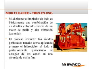 MUD CLEANER – TRES EN UNOMUD CLEANER – TRES EN UNO
• Mud cleaner o limpiador de lodo es
básicamente una combinación de
un desilter colocado encima de un
matiz de malla y alta vibración
(zaranda).
• El proceso remueve los sólidos
perforados tamaño arena aplicando
primero el hidrociclón al lodo y
posteriormente procesando al
desagüe de los conos en una
zaranda de malla fina
 