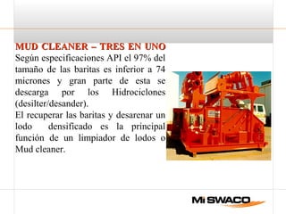 MUD CLEANER – TRES EN UNOMUD CLEANER – TRES EN UNO
Según especificaciones API el 97% del
tamaño de las baritas es inferior a 74
micrones y gran parte de esta se
descarga por los Hidrociclones
(desilter/desander).
El recuperar las baritas y desarenar un
lodo densificado es la principal
función de un limpiador de lodos o
Mud cleaner.
 