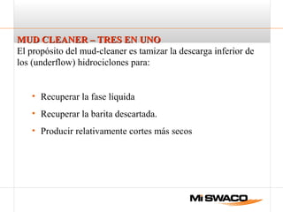 MUD CLEANER – TRES EN UNOMUD CLEANER – TRES EN UNO
El propósito del mud-cleaner es tamizar la descarga inferior de
los (underflow) hidrociclones para:
• Recuperar la fase líquida
• Recuperar la barita descartada.
• Producir relativamente cortes más secos
 